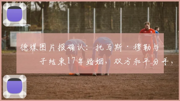 德媒图片报确认:托马斯·穆勒与妻子结束17年婚姻,双方和平分手,球迷关注其未来动向