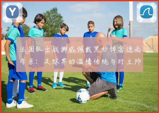 法国队出战挪威佩戴黑纱悼念德尚母亲：足球界的温情传统与对主帅的支持