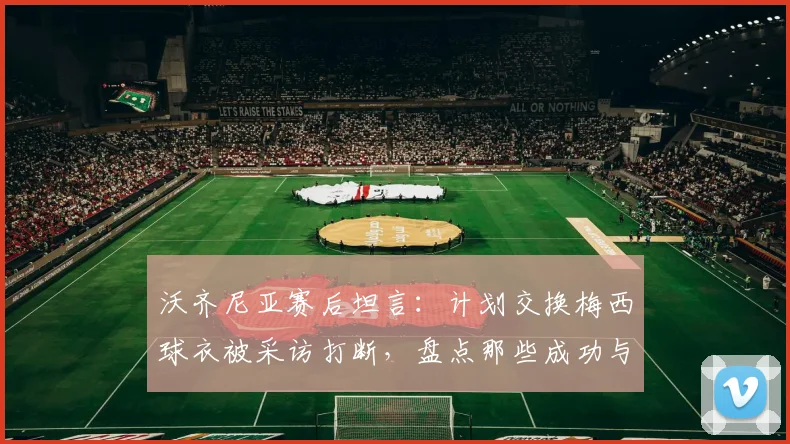 沃齐尼亚赛后坦言：计划交换梅西球衣被采访打断，盘点那些成功与梅西交换球衣的球员