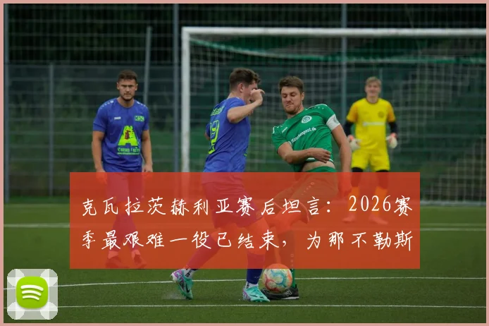 克瓦拉茨赫利亚赛后坦言：2026赛季最艰难一役已结束，为那不勒斯队徽愿付出所有，专访原声解读