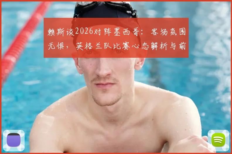 赖斯谈2026对阵墨西哥：客场氛围无惧，英格兰队比赛心态解析与前瞻
