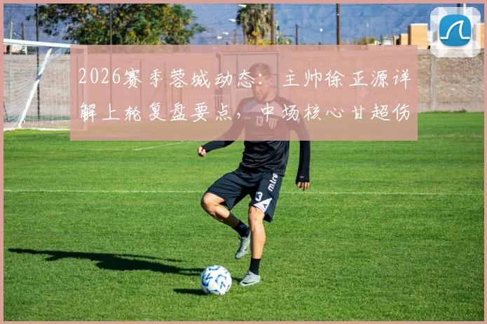2026赛季蓉城动态：主帅徐正源详解上轮复盘要点，中场核心甘超伤愈归队出战成疑解析