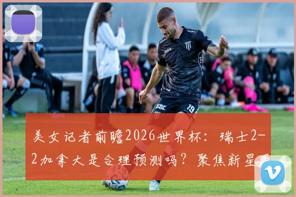 美女记者前瞻2026世界杯：瑞士2-2加拿大是合理预测吗？聚焦新星曼赞比与加拿大崛起之路