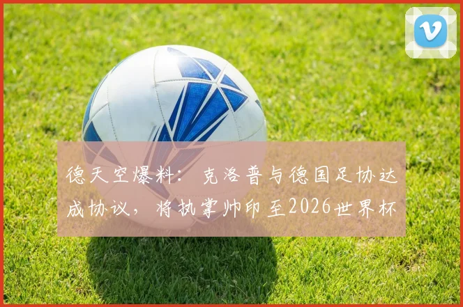 德天空爆料:克洛普与德国足协达成协议,将执掌帅印至2026世界杯后