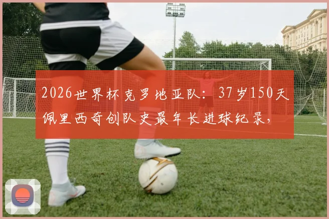 2026世界杯克罗地亚队：37岁150天佩里西奇创队史最年长进球纪录，老将价值与阵容分析