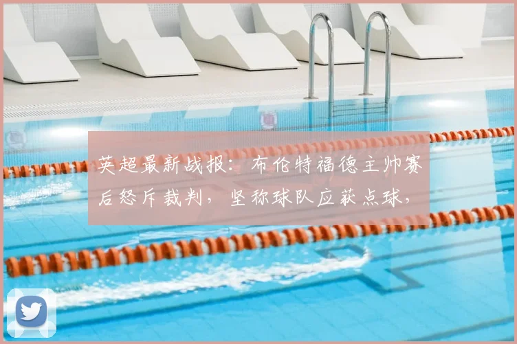 英超最新战报：布伦特福德主帅赛后怒斥裁判，坚称球队应获点球，否认溃败说法