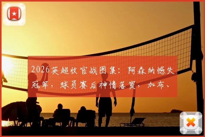 2026英超收官战图集：阿森纳憾失冠军，球员赛后神情落寞，加布、拉亚掩面画面令人心碎
