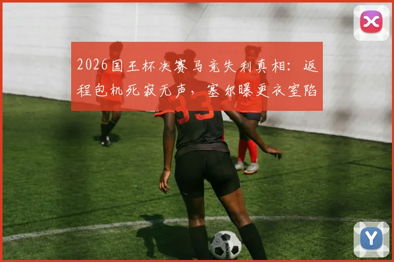 2026国王杯决赛马竞失利真相:返程包机死寂无声,塞尔曝更衣室陷入空虚感背后原因