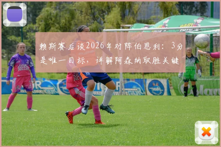 赖斯赛后谈2026年对阵伯恩利：3分是唯一目标，详解阿森纳取胜关键与对手威胁度