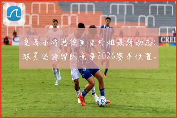 皇马小将恩德里克外租最新动态：球员坚持留队竞争2026赛季位置，皇马高层如何抉择？