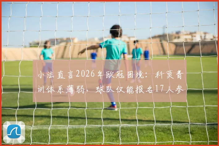 小法直言2026年欧冠困境：科莫青训体系薄弱，球队仅能报名17人参赛