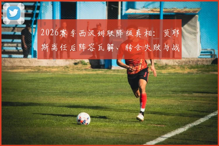 2026赛季西汉姆联降级真相：莫耶斯离任后阵容瓦解、转会失败与战术混乱全解析