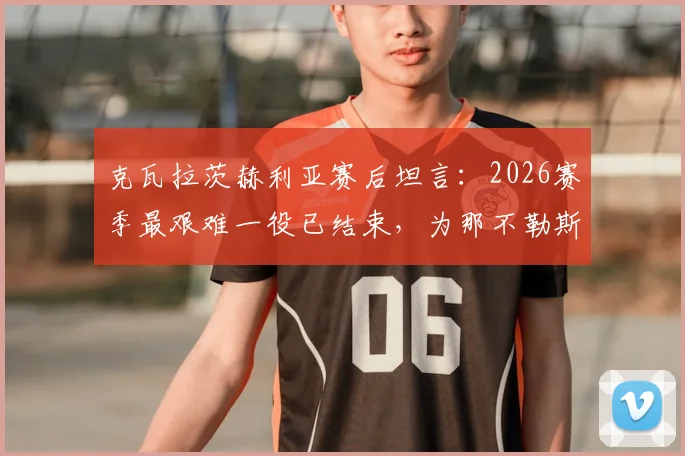 克瓦拉茨赫利亚赛后坦言：2026赛季最艰难一役已结束，为那不勒斯队徽愿付出所有，专访原声解读