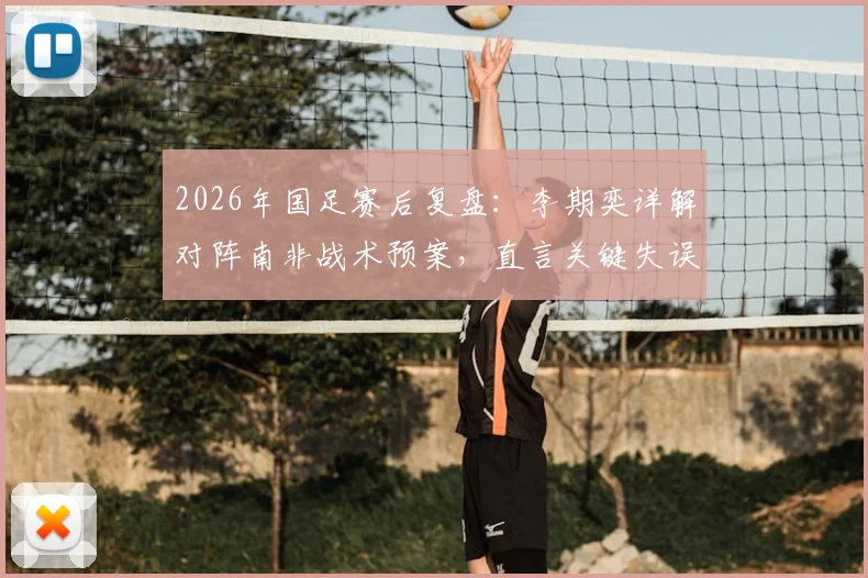 2026年国足赛后复盘:李期奕详解对阵南非战术预案,直言关键失误打乱全队节奏