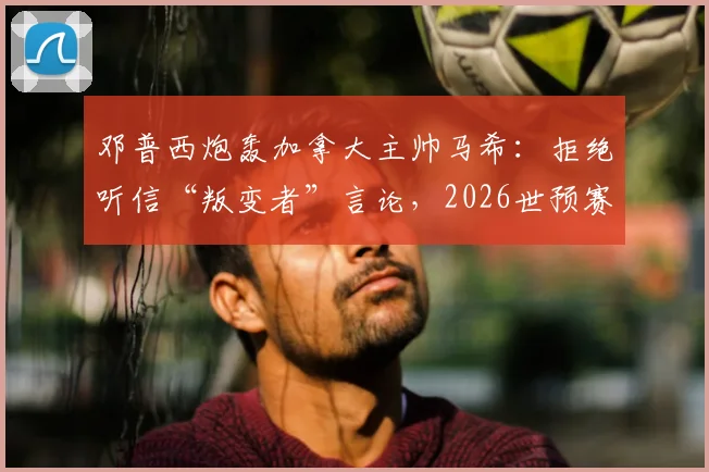 邓普西炮轰加拿大主帅马希：拒绝听信“叛变者”言论，2026世预赛北美区再掀风波