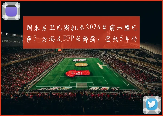 国米后卫巴斯托尼2026年前加盟巴萨？为满足FFP或降薪，签约5年传闻深度解读