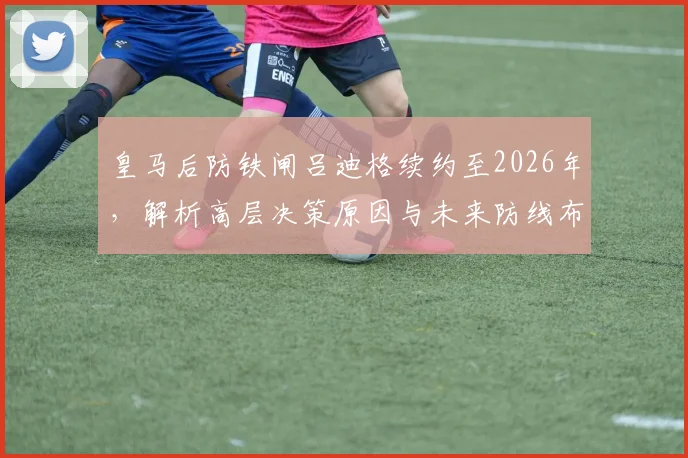 皇马后防铁闸吕迪格续约至2026年，解析高层决策原因与未来防线布局