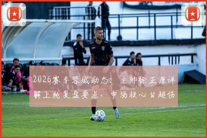 2026赛季蓉城动态：主帅徐正源详解上轮复盘要点，中场核心甘超伤愈归队出战成疑解析