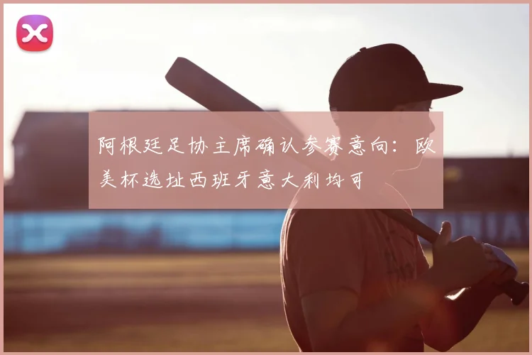 阿根廷足协主席确认参赛意向：欧美杯选址西班牙意大利均可