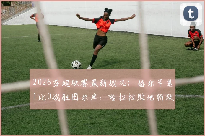 2026芬超联赛最新战况：赫尔辛基1比0战胜图尔库，哈拉拉贴地斩致胜球视频解析与数据回顾
