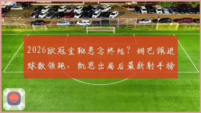 2026欧冠金靴悬念终结?姆巴佩进球数领跑,凯恩出局后最新射手榜排名分析