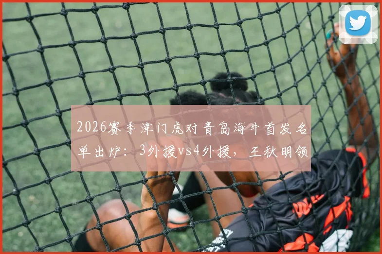 2026赛季津门虎对青岛海牛首发名单出炉：3外援vs4外援，王秋明领衔中场，小将邝兆镭进入替补席