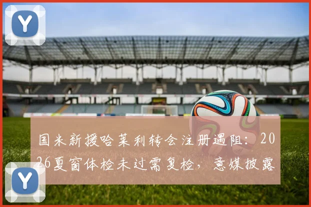 国米新援哈莱利转会注册遇阻：2026夏窗体检未过需复检，意媒披露最新进展与上场时间分析