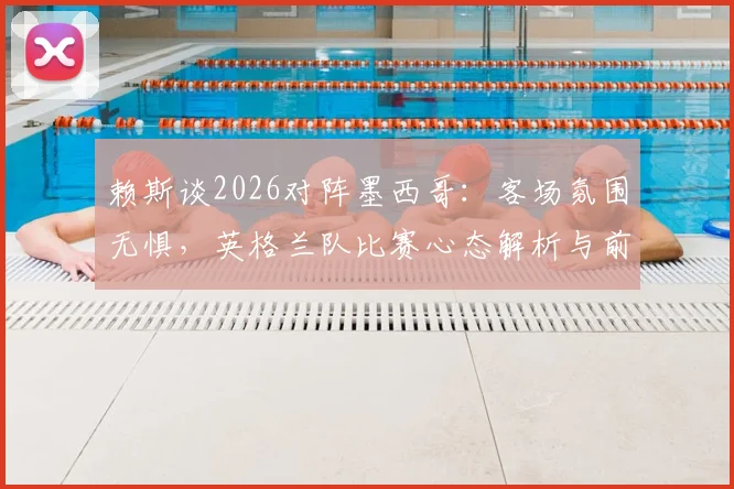 赖斯谈2026对阵墨西哥：客场氛围无惧，英格兰队比赛心态解析与前瞻