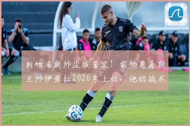 利物浦新帅尘埃落定！前伯恩茅斯主帅伊劳拉2026年上任，他的战术打法能否拯救红军？深度解析伊劳拉个人资料与执教前景