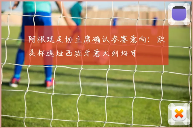 阿根廷足协主席确认参赛意向：欧美杯选址西班牙意大利均可