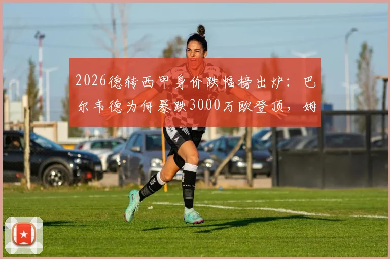 2026德转西甲身价跌幅榜出炉：巴尔韦德为何暴跌3000万欧登顶，姆巴佩等球星身价下滑原因解析