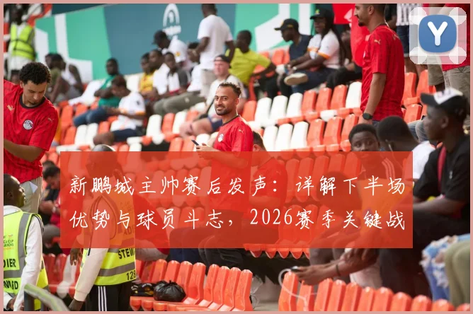 新鹏城主帅赛后发声：详解下半场优势与球员斗志，2026赛季关键战复盘与战术解析