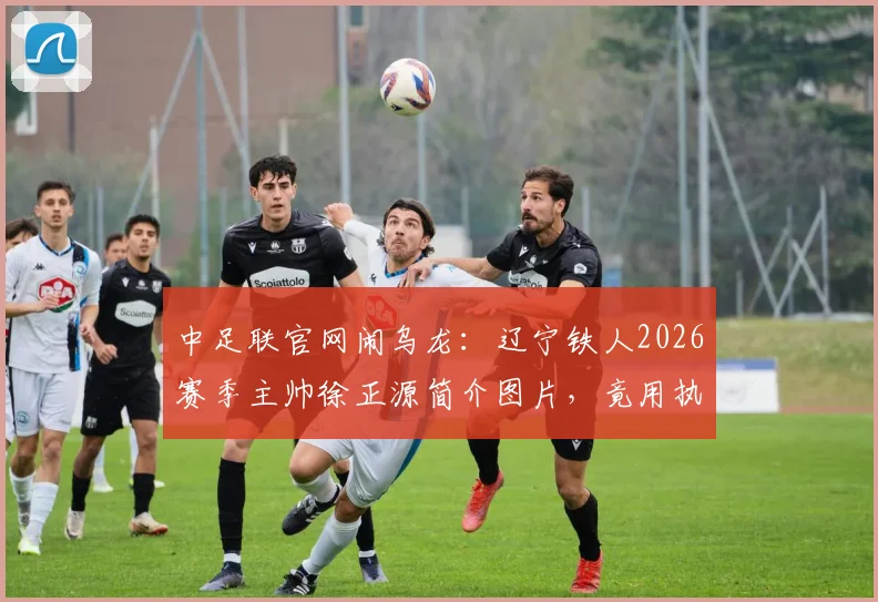 中足联官网闹乌龙：辽宁铁人2026赛季主帅徐正源简介图片，竟用执教成都蓉城时旧照