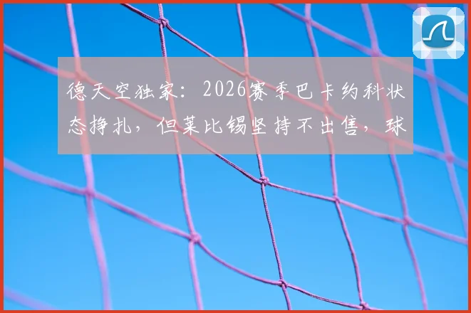 德天空独家:2026赛季巴卡约科状态挣扎,但莱比锡坚持不出售,球队高层力挺背后原因解读