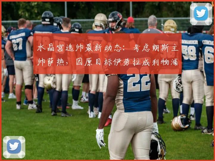 水晶宫选帅最新动态：考虑朗斯主帅萨热，因原目标伊劳拉成利物浦2026年候选