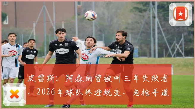 皮雷斯：阿森纳曾被叫三年失败者，2026年球队终迎蜕变，老枪手道贺并解析