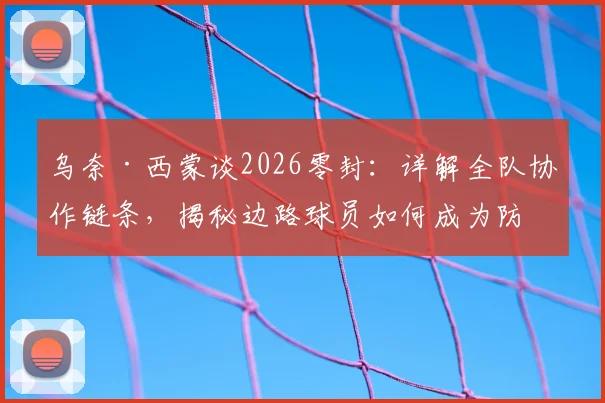 乌奈·西蒙谈2026零封：详解全队协作链条，揭秘边路球员如何成为防守关键一环