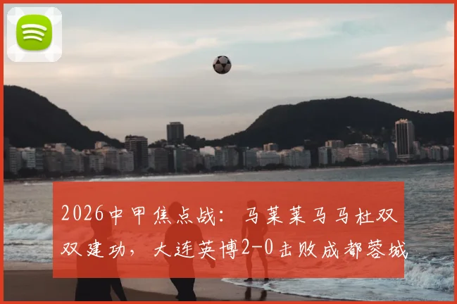 2026中甲焦点战：马莱莱马马杜双双建功，大连英博2-0击败成都蓉城背后，锋线组合为何如此犀利？