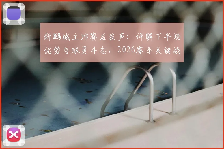 新鹏城主帅赛后发声：详解下半场优势与球员斗志，2026赛季关键战复盘与战术解析