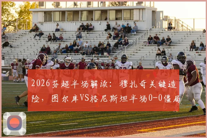 2026芬超半场解读：穆扎奇关键造险，图尔库VS格尼斯坦半场0-0僵局全分析，附全场走势预测