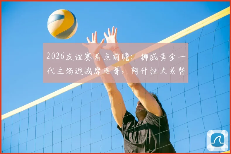 2026友谊赛看点前瞻：挪威黄金一代主场迎战摩洛哥，阿什拉夫或替补影响几何
