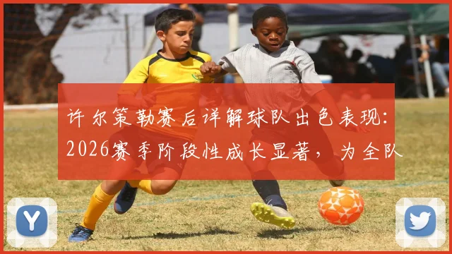 许尔策勒赛后详解球队出色表现：2026赛季阶段性成长显著，为全队感到骄傲
