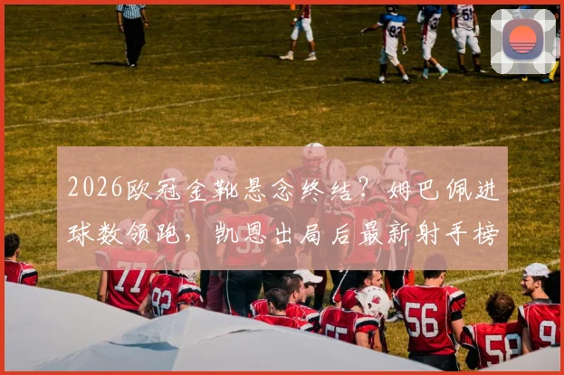 2026欧冠金靴悬念终结？姆巴佩进球数领跑，凯恩出局后最新射手榜排名分析