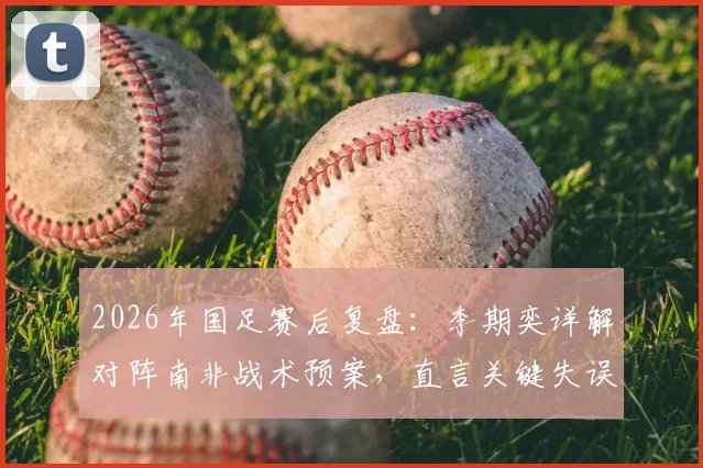 2026年国足赛后复盘：李期奕详解对阵南非战术预案，直言关键失误打乱全队节奏