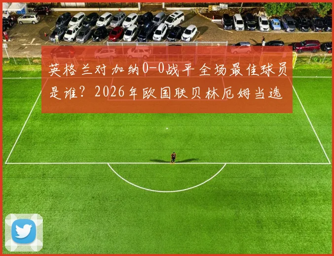 英格兰对加纳0-0战平全场最佳球员是谁？2026年欧国联贝林厄姆当选引热议
