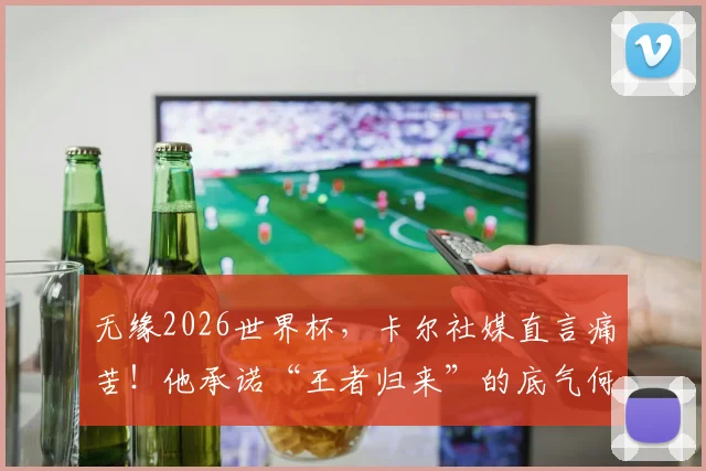 无缘2026世界杯，卡尔社媒直言痛苦！他承诺“王者归来”的底气何在？球迷应如何调整心态？