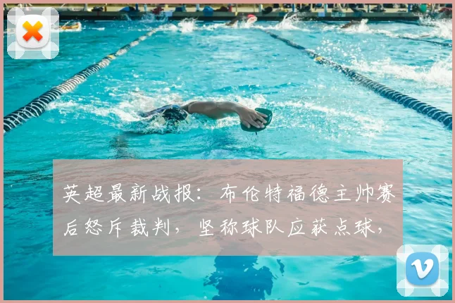 英超最新战报：布伦特福德主帅赛后怒斥裁判，坚称球队应获点球，否认溃败说法
