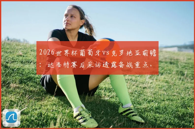 2026世界杯葡萄牙vs克罗地亚前瞻：达洛特赛后采访透露备战重点，晋级关键战策略分析
